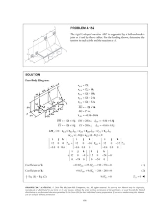 PROPRIETARY MATERIAL. © 2010 The McGraw-Hill Companies, Inc. All rights reserved. No part of this Manual may be displayed,
reproduced or distributed in any form or by any means, without the prior written permission of the publisher, or used beyond the limited
distribution to teachers and educators permitted by McGraw-Hill for their individual course preparation. If you are a student using this Manual,
you are using it without permission.
535
PROBLEM 4.152
The rigid L-shaped member ABF is supported by a ball-and-socket
joint at A and by three cables. For the loading shown, determine the
tension in each cable and the reaction at A.
SOLUTION
Free-Body Diagram:
/
/
/
/
/
12
12 8
12 16
12 24
12 32
=
= −
= −
= −
= −
r i
r j k
r i k
r i k
r i k
B A
F A
D A
E A
F A
12 9
15 in.
0.8 0.6BG
BG
BG
= − +
=
= − +
i k
Ȝ i k
JJJG
12 16 ; 20 in.; 0.6 0.8
12 16 ; 20 in.; 0.6 0.8
DH
FJ
DH DH
FJ FJ
λ
λ
= − + = = − +
= − + = = − +
i j i j
i j i j
JJJJG
JJJG
/ /
/ /
0:
( 24 ) ( 24 ) 0
12 0 0 12 0 16 12 0 32
0.8 0 0.6 0.6 0.8 0 0.6 0.8 0
12 0 8 12 0 24 0
0 24 0 0 24 0
A B A BG BG DH DH DH F A FJ FJ
F A E A
BG DH FJT T T
λ λ λΣ = × + × + ×
+ × − + × − =
+ − + −
− − −
+ − + − =
− −
M r T r T r T
r j r j
i j k i j k i j k
i j k i j k
Coefficient of i: 12.8 25.6 192 576 0DH FJT T+ + − − = (1)
Coefficient of k: 9.6 9.6 288 288 0DH FJT T+ + − − = (2)
3
4
Eq. (1) − Eq. (2): 9.6 0FJT = 0FJT = W
 