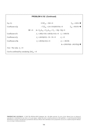 PROPRIETARY MATERIAL. © 2010 The McGraw-Hill Companies, Inc. All rights reserved. No part of this Manual may be displayed,
reproduced or distributed in any form or by any means, without the prior written permission of the publisher, or used beyond the limited
distribution to teachers and educators permitted by McGraw-Hill for their individual course preparation. If you are a student using this Manual,
you are using it without permission.
536
PROBLEM 4.152 (Continued)
Eq. (1): 12.8 268 0DHT − = 60 lbDHT = W
Coefficient of j: 7.2 (16 0.6)(60.0 lb) 0− + × =BGT 80.0 lbBGT = W
0: 24 24 0BG BG DH DH FJT T TΣ = + + + − − =F A j jλ λ
Coefficient of i: (80)( 0.8) (60.0)( 0.6) 0 100.0 lb+ − + − = =x xA A
Coefficient of j: (60.0)(0.8) 24 24 0yA + − − = 0yA =
Coefficient of k: (80.0)( 0.6) 0zA + + = 48.0 lbzA = −
(100.0 lb) (48.0 lb)= −A i j W
Note: The value 0yA =
Can be confirmed by considering 0BFMΣ =
 