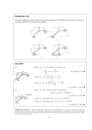 PROPRIETARY MATERIAL. © 2010 The McGraw-Hill Companies, Inc. All rights reserved. No part of this Manual may be displayed,
reproduced or distributed in any form or by any means, without the prior written permission of the publisher, or used beyond the limited
distribution to teachers and educators permitted by McGraw-Hill for their individual course preparation. If you are a student using this Manual,
you are using it without permission.
537
PROBLEM 4.153
A force P is applied to a bent rod ABC, which may be supported in four different ways as shown. In each case,
if possible, determine the reactions at the supports.
SOLUTION
(a) 0: ( sin 45 )2 (cos45 ) 0A aM P C a aΣ = − + ° + ° =
2
3
32
C
P C P= = 0.471P=C 45° W
2 1
0:
3 32
x x x
P
F A P A
§ ·
Σ = − =¨ ¸¨ ¸
© ¹
2 1 2
0:
3 32
y y y
P
F A P P A
§ ·
Σ = − + =¨ ¸¨ ¸
© ¹
0.745P=A 63.4° W
(b) 0: ( cos30 )2 ( sin 30 ) 0Σ = + − ° + ° =CM Pa A a A a
(1.732 0.5) 0.812A P A P− = =
0.812P=A 60.0° W
0: (0.812 )sin30 0 0.406x x xF P C C PΣ = ° + = = −
0: (0.812 )cos30 0 0.297y y yF P P C C PΣ = ° − + = = −
0.503P=C 36.2° W
 