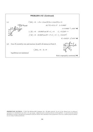 PROPRIETARY MATERIAL. © 2010 The McGraw-Hill Companies, Inc. All rights reserved. No part of this Manual may be displayed,
reproduced or distributed in any form or by any means, without the prior written permission of the publisher, or used beyond the limited
distribution to teachers and educators permitted by McGraw-Hill for their individual course preparation. If you are a student using this Manual,
you are using it without permission.
538
PROBLEM 4.153 (Continued)
(c) 0: ( cos30 )2 ( sin30 ) 0CM Pa A a A aΣ = + − ° + ° =
(1.732 0.5) 0.448A P A P+ = =
0.448A P= 60.0° W
0: (0.448 )sin30 0 0.224x x xF P C C PΣ = − ° + = =
0: (0.448 )cos30 0 0.612y y yF P P C C PΣ = ° − + = =
0.652P=C 69.9° W
(d) Force T exerted by wire and reactions A and C all intersect at Point D.
0: 0D aM PΣ = =
Equilibrium not maintained
Rod is improperly constrained W
 