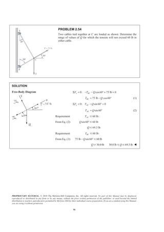 PROPRIETARY MATERIAL. © 2010 The McGraw-Hill Companies, Inc. All rights reserved. No part of this Manual may be displayed,
reproduced or distributed in any form or by any means, without the prior written permission of the publisher, or used beyond the limited
distribution to teachers and educators permitted by McGraw-Hill for their individual course preparation. If you are a student using this Manual,
you are using it without permission.
56
PROBLEM 2.54
Two cables tied together at C are loaded as shown. Determine the
range of values of Q for which the tension will not exceed 60 lb in
either cable.
SOLUTION
Free-Body Diagram 0: cos60 75 lb 0x BCF T QΣ = − − ° + =
75 lb cos60BCT Q= − ° (1)
0: sin 60 0y ACF T QΣ = − ° =
sin 60ACT Q= ° (2)
Requirement 60 lb:ACT Յ
From Eq. (2): sin60 60 lbQ °Յ
69.3 lbQ Յ
Requirement 60 lb:BCT Յ
From Eq. (1): 75 lb sin 60 60 lbQ− °Յ
30.0 lbQ Ն 30.0 lb 69.3 lbQՅ Յ W
 