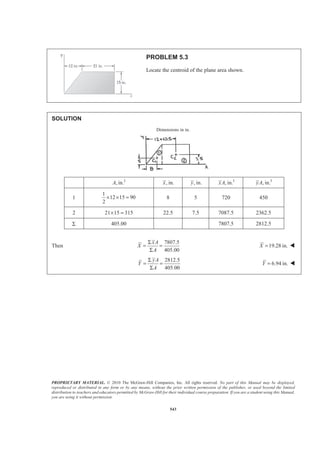 PROPRIETARY MATERIAL. © 2010 The McGraw-Hill Companies, Inc. All rights reserved. No part of this Manual may be displayed,
reproduced or distributed in any form or by any means, without the prior written permission of the publisher, or used beyond the limited
distribution to teachers and educators permitted by McGraw-Hill for their individual course preparation. If you are a student using this Manual,
you are using it without permission.
543
PROBLEM 5.3
Locate the centroid of the plane area shown.
SOLUTION
Dimensions in in.
2
, in.A , in.x , in.y 3
, in.xA 3
, in.yA
1
1
12 15 90
2
× × = 8 5 720 450
2 21 15 315× = 22.5 7.5 7087.5 2362.5
Σ 405.00 7807.5 2812.5
Then
7807.5
405.00
xA
X
A
Σ
= =
Σ
19.28 in.X = W
2812.5
405.00
yA
Y
A
Σ
= =
Σ
6.94 in.Y = W
 