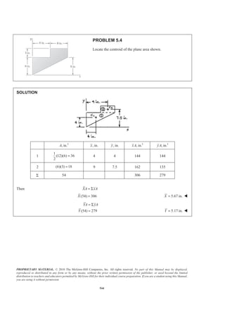 PROPRIETARY MATERIAL. © 2010 The McGraw-Hill Companies, Inc. All rights reserved. No part of this Manual may be displayed,
reproduced or distributed in any form or by any means, without the prior written permission of the publisher, or used beyond the limited
distribution to teachers and educators permitted by McGraw-Hill for their individual course preparation. If you are a student using this Manual,
you are using it without permission.
544
PROBLEM 5.4
Locate the centroid of the plane area shown.
SOLUTION
2
, in.A , in.x , in.y 3
, in.xA 3
, in.yA
1
1
(12)(6) 36
2
= 4 4 144 144
2 (6)(3) 18= 9 7.5 162 135
Σ 54 306 279
Then XA xA= Σ
(54) 306X = 5.67 in.X = W
(54) 279
YA yA
Y
= Σ
= 5.17 in.Y = W
 