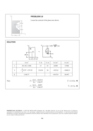 PROPRIETARY MATERIAL. © 2010 The McGraw-Hill Companies, Inc. All rights reserved. No part of this Manual may be displayed,
reproduced or distributed in any form or by any means, without the prior written permission of the publisher, or used beyond the limited
distribution to teachers and educators permitted by McGraw-Hill for their individual course preparation. If you are a student using this Manual,
you are using it without permission.
548
PROBLEM 5.8
Locate the centroid of the plane area shown.
SOLUTION
2
, in.A , in.x , in.y 3
, in.xA 3
, in.yA
1 30 50 1500× = 15 25 22500 37500
2 2
(15) 353.43
2
π
− = 23.634 30 –8353.0 –10602.9
Σ 1146.57 14147.0 26.897
Then
14147.0
1146.57
xA
X
A
Σ
= =
Σ
12.34 in.X = W
26897
1146.57
yA
Y
A
Σ
= =
Σ
23.5 in.Y = W
 