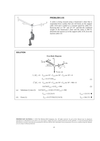 PROPRIETARY MATERIAL. © 2010 The McGraw-Hill Companies, Inc. All rights reserved. No part of this Manual may be displayed,
reproduced or distributed in any form or by any means, without the prior written permission of the publisher, or used beyond the limited
distribution to teachers and educators permitted by McGraw-Hill for their individual course preparation. If you are a student using this Manual,
you are using it without permission.
57
PROBLEM 2.55
A sailor is being rescued using a boatswain’s chair that is
suspended from a pulley that can roll freely on the support
cable ACB and is pulled at a constant speed by cable CD.
Knowing that 30α = ° and 10β = ° and that the combined
weight of the boatswain’s chair and the sailor is 900 N,
determine the tension (a) in the support cable ACB, (b) in the
traction cable CD.
SOLUTION
Free-Body Diagram
0: cos 10 cos 30 cos 30 0x ACB ACB CDF T T TΣ = ° − ° − ° =
0.137158CD ACBT T= (1)
0: sin 10 sin 30 sin 30 900 0y ACB ACB CDF T T TΣ = ° + ° + ° − =
0.67365 0.5 900ACB CDT T+ = (2)
(a) Substitute (1) into (2): 0.67365 0.5(0.137158 ) 900ACB ACBT T+ =
1212.56 NACBT = 1213 NACBT = W
(b) From (1): 0.137158(1212.56 N)CDT = 166.3 NCDT = W
 