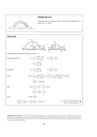 PROPRIETARY MATERIAL. © 2010 The McGraw-Hill Companies, Inc. All rights reserved. No part of this Manual may be displayed,
reproduced or distributed in any form or by any means, without the prior written permission of the publisher, or used beyond the limited
distribution to teachers and educators permitted by McGraw-Hill for their individual course preparation. If you are a student using this Manual,
you are using it without permission.
556
PROBLEM 5.16
Determine the y coordinate of the centroid of the shaded area in
terms of r1, r2, and α.
SOLUTION
First, determine the location of the centroid.
From Figure 5.8A:
( )
( )
( )
2 2
2 2 2 2
2
2
2
sin2
3 2
2 cos
3
y r A r
r
π
π
π
α π
α
α
α
α
− § ·
= = −¨ ¸
− © ¹
=
−
Similarly
( )
2
1 1 1 1
2
2 cos
3 2
y r A rπ
α π
α
α
§ ·
= = −¨ ¸
− © ¹
Then
( ) ( )
( )
2 2
2 2 1 1
2 2
3 3
2 1
2 cos 2 cos
3 2 3 2
2
cos
3
yA r r r r
r r
π π
α π α π
α α
α α
α
ª º ª º§ · § ·
Σ = − − −« » « »¨ ¸ ¨ ¸
− −© ¹ © ¹¬ ¼ ¬ ¼
= −
and
( )
2 2
2 1
2 2
2 1
2 2
2
A r r
r r
π π
α α
π
α
§ · § ·
Σ = − − −¨ ¸ ¨ ¸
© ¹ © ¹
§ ·
= − −¨ ¸
© ¹
Now Y A yAΣ = Σ
( ) ( )2 2 3 3
2 1 2 1
2
cos
2 3
Y r r r r
π
α α
ª º§ ·
− − = −« »¨ ¸
© ¹¬ ¼
3 3
2 1
2 2
2 1
2 2cos
3 2
r r
Y
r r
α
π α
§ ·− § ·
= ¨ ¸¨ ¸¨ ¸ −− © ¹© ¹
W
 