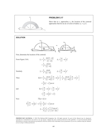 PROPRIETARY MATERIAL. © 2010 The McGraw-Hill Companies, Inc. All rights reserved. No part of this Manual may be displayed,
reproduced or distributed in any form or by any means, without the prior written permission of the publisher, or used beyond the limited
distribution to teachers and educators permitted by McGraw-Hill for their individual course preparation. If you are a student using this Manual,
you are using it without permission.
557
PROBLEM 5.17
Show that as r1 approaches r2, the location of the centroid
approaches that for an arc of circle of radius 1 2( )/2.r r+
SOLUTION
First, determine the location of the centroid.
From Figure 5.8A:
( )
( )
( )
2 2
2 2 2 2
2
2
2
sin2
3 2
2 cos
3
y r A r
r
π
π
π
α π
α
α
α
α
− § ·
= = −¨ ¸
− © ¹
=
−
Similarly
( )
2
1 1 1 1
2
2 cos
3 2
y r A rπ
α π
α
α
§ ·
= = −¨ ¸
− © ¹
Then
( ) ( )
( )
2 2
2 2 1 1
2 2
3 3
2 1
2 cos 2 cos
3 2 3 2
2
cos
3
yA r r r r
r r
π π
α π α π
α α
α α
α
ª º ª º§ · § ·
Σ = − − −« » « »¨ ¸ ¨ ¸
− −© ¹ © ¹¬ ¼ ¬ ¼
= −
and
( )
2 2
2 1
2 2
2 1
2 2
2
A r r
r r
π π
α α
π
α
§ · § ·
Σ = − − −¨ ¸ ¨ ¸
© ¹ © ¹
§ ·
= − −¨ ¸
© ¹
Now Y A yAΣ = Σ
( ) ( )2 2 3 3
2 1 2 1
3 3
2 1
2 2
2 1
2
cos
2 3
2 2cos
3 2
Y r r r r
r r
Y
r r
π
α α
α
π α
ª º§ ·
− − = −« »¨ ¸
© ¹¬ ¼
§ ·− § ·
= ¨ ¸¨ ¸¨ ¸ −− © ¹© ¹
 