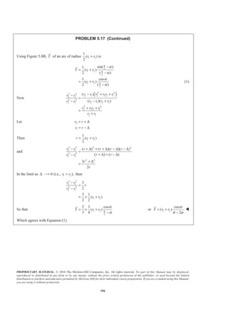 PROPRIETARY MATERIAL. © 2010 The McGraw-Hill Companies, Inc. All rights reserved. No part of this Manual may be displayed,
reproduced or distributed in any form or by any means, without the prior written permission of the publisher, or used beyond the limited
distribution to teachers and educators permitted by McGraw-Hill for their individual course preparation. If you are a student using this Manual,
you are using it without permission.
558
PROBLEM 5.17 (Continued)
Using Figure 5.8B, Y of an arc of radius 1 2
1
( )
2
r r+ is
2
1 2
2
1 2
2
sin( )1
( )
2 ( )
1 cos
( )
2 ( )
Y r r
r r
π
π
π
α
α
α
α
−
= +
−
= +
−
(1)
Now
( )2 23 3
2 1 2 1 2 12 1
2 2
2 1 2 12 1
2 2
2 1 2 1
2 1
( )
( )( )
r r r r r rr r
r r r rr r
r r r r
r r
− + +−
=
− +−
+ +
=
+
Let 2
1
r r
r r
= + ∆
= − ∆
Then 1 2
1
( )
2
r r r= +
and
3 3 2 2
2 1
2 2
2 1
2 2
( ) ( )( )( )
( ) ( )
3
2
r r r r r r
r rr r
r
r
− + ∆ + + ∆ − ∆ − ∆
=
+ ∆ + − ∆−
+ ∆
=
In the limit as ∆ 0 (i.e., 1 2 ),r r= then
3 3
2 1
2 2
2 1
1 2
3
2
3 1
( )
2 2
r r
r
r r
r r
−
=
−
= × +
So that 1 2
2
2 3 cos
( )
3 4
Y r r π
α
α
= × +
−
or 1 2
cos
( )
2
Y r r
α
π α
= +
−
W
Which agrees with Equation (1).
 