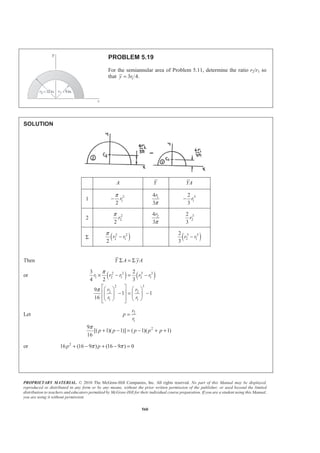 PROPRIETARY MATERIAL. © 2010 The McGraw-Hill Companies, Inc. All rights reserved. No part of this Manual may be displayed,
reproduced or distributed in any form or by any means, without the prior written permission of the publisher, or used beyond the limited
distribution to teachers and educators permitted by McGraw-Hill for their individual course preparation. If you are a student using this Manual,
you are using it without permission.
560
PROBLEM 5.19
For the semiannular area of Problem 5.11, determine the ratio r2/r1 so
that 13 /4.y r=
SOLUTION
A Y YA
1 2
1
2
r
π
− 14
3
r
π
3
1
2
3
r−
2 2
2
2
r
π 24
3
r
π
3
2
2
3
r
Σ ( )2 2
2 1
2
r r
π
− ( )3 3
2 1
2
3
r r−
Then Y A yAΣ = Σ
or ( ) ( )2 2 3 3
1 2 1 2 1
2 3
2 2
1 1
3 2
4 2 3
9
1 1
16
r r r r r
r r
r r
π
π
× − = −
ª º§ · § ·
« »− = −¨ ¸ ¨ ¸
« »© ¹ © ¹¬ ¼
Let 2
1
29
[( 1)( 1)] ( 1)( 1)
16
π
=
+ − = − + +
r
p
r
p p p p p
or 2
16 (16 9 ) (16 9 ) 0π π+ − + − =p p
 