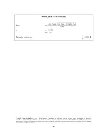 PROPRIETARY MATERIAL. © 2010 The McGraw-Hill Companies, Inc. All rights reserved. No part of this Manual may be displayed,
reproduced or distributed in any form or by any means, without the prior written permission of the publisher, or used beyond the limited
distribution to teachers and educators permitted by McGraw-Hill for their individual course preparation. If you are a student using this Manual,
you are using it without permission.
561
PROBLEM 5.19 (Continued)
Then
2
(16 9 ) (16 9 ) 4(16)(16 9 )
2(16)
π π π− − ± − − −
=p
or 0.5726
1.3397
= −
=
p
p
Taking the positive root 2
1
1.340
r
r
= W
 
