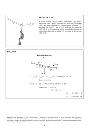 PROPRIETARY MATERIAL. © 2010 The McGraw-Hill Companies, Inc. All rights reserved. No part of this Manual may be displayed,
reproduced or distributed in any form or by any means, without the prior written permission of the publisher, or used beyond the limited
distribution to teachers and educators permitted by McGraw-Hill for their individual course preparation. If you are a student using this Manual,
you are using it without permission.
58
PROBLEM 2.56
A sailor is being rescued using a boatswain’s chair that is
suspended from a pulley that can roll freely on the support
cable ACB and is pulled at a constant speed by cable CD.
Knowing that 25α = ° and 15β = ° and that the tension in
cable CD is 80 N, determine (a) the combined weight of the
boatswain’s chair and the sailor, (b) in tension in the support
cable ACB.
SOLUTION
Free-Body Diagram
0: cos 15 cos 25 (80 N)cos 25 0x ACB ACBF T TΣ = ° − ° − ° =
1216.15 NACBT =
0: (1216.15 N)sin 15 (1216.15 N)sin 25yFΣ = ° + °
(80 N)sin 25 0
862.54 N
W
W
+ ° − =
=
(a) 863 NW = W
(b) 1216 NACBT = W
 
