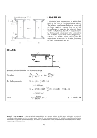 PROPRIETARY MATERIAL. © 2010 The McGraw-Hill Companies, Inc. All rights reserved. No part of this Manual may be displayed,
reproduced or distributed in any form or by any means, without the prior written permission of the publisher, or used beyond the limited
distribution to teachers and educators permitted by McGraw-Hill for their individual course preparation. If you are a student using this Manual,
you are using it without permission.
562
PROBLEM 5.20
A composite beam is constructed by bolting four
plates to four 60 × 60 × 12-mm angles as shown.
The bolts are equally spaced along the beam, and
the beam supports a vertical load. As proved
in mechanics of materials, the shearing forces
exerted on the bolts at A and B are proportional to
the first moments with respect to the centroidal x
axis of the red shaded areas shown, respectively,
in Parts a and b of the figure. Knowing that the
force exerted on the bolt at A is 280 N, determine
the force exerted on the bolt at B.
SOLUTION
From the problem statement: F is proportional to .xQ
Therefore:
( )
, or
( ) ( ) ( )
x BA B
B A
x A x B x A
QF F
F F
Q Q Q
= =
For the first moments:
3
3
12
( ) 225 (300 12)
2
831600 mm
12
( ) ( ) 2 225 (48 12) 2(225 30)(12 60)
2
1364688 mm
x A
x B x
Q
Q Q A
§ ·
= + ×¨ ¸
© ¹
=
§ ·
= + − × + − ×¨ ¸
© ¹
=
Then
1364688
(280 N)
831600
BF = or 459 NBF = W
 