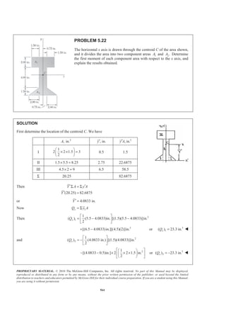 PROPRIETARY MATERIAL. © 2010 The McGraw-Hill Companies, Inc. All rights reserved. No part of this Manual may be displayed,
reproduced or distributed in any form or by any means, without the prior written permission of the publisher, or used beyond the limited
distribution to teachers and educators permitted by McGraw-Hill for their individual course preparation. If you are a student using this Manual,
you are using it without permission.
564
PROBLEM 5.22
The horizontal x axis is drawn through the centroid C of the area shown,
and it divides the area into two component areas 1A and 2.A Determine
the first moment of each component area with respect to the x axis, and
explain the results obtained.
SOLUTION
First determine the location of the centroid C. We have
2
, in.A , in.y′ 3
, in.y A′
I
1
2 2 1.5 3
2
§ ·
× × =¨ ¸
© ¹
0.5 1.5
II 1.5 5.5 8.25× = 2.75 22.6875
III 4.5 2 9× = 6.5 58.5
Σ 20.25 82.6875
Then
(20.25) 82.6875
Y A y A
Y
′ ′Σ = Σ
′ =
or 4.0833 in.Y′ =
Now 1xQ y A= Σ
Then 2
1
1
( ) (5.5 4.0833)in. [(1.5)(5.5 4.0833)]in.
2
xQ
ª º
= − −« »
¬ ¼
2
[(6.5 4.0833)in.][(4.5)(2)]in.+ − or 3
1( ) 23.3 in.xQ = W
and 2
2
1
( ) (4.0833 in.) [(1.5)(4.0833)]in.
2
xQ
ª º
= −« »
¬ ¼
21
[(4.0833 0.5)in.] 2 2 1.5 in.
2
ª º§ ·
− − × × ×« »¨ ¸
© ¹¬ ¼
or 3
2( ) 23.3 in.xQ = − W
 