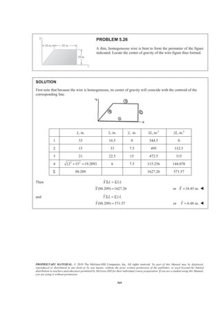 PROPRIETARY MATERIAL. © 2010 The McGraw-Hill Companies, Inc. All rights reserved. No part of this Manual may be displayed,
reproduced or distributed in any form or by any means, without the prior written permission of the publisher, or used beyond the limited
distribution to teachers and educators permitted by McGraw-Hill for their individual course preparation. If you are a student using this Manual,
you are using it without permission.
569
PROBLEM 5.26
A thin, homogeneous wire is bent to form the perimeter of the figure
indicated. Locate the center of gravity of the wire figure thus formed.
SOLUTION
First note that because the wire is homogeneous, its center of gravity will coincide with the centroid of the
corresponding line.
, in.L , in.x , in.y 2
, in.xL 2
, in.yL
1 33 16.5 0 544.5 0
2 15 33 7.5 495 112.5
3 21 22.5 15 472.5 315
4 2 2
12 15 19.2093+ = 6 7.5 115.256 144.070
Σ 88.209 1627.26 571.57
Then X L x LΣ = Σ
(88.209) 1627.26X = or 18.45 in.X = W
and Y L y LΣ = Σ
(88.209) 571.57Y = or 6.48 in.Y = W
 