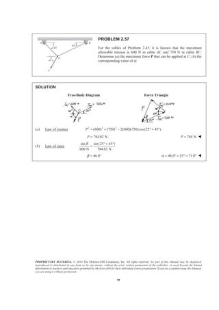 PROPRIETARY MATERIAL. © 2010 The McGraw-Hill Companies, Inc. All rights reserved. No part of this Manual may be displayed,
reproduced or distributed in any form or by any means, without the prior written permission of the publisher, or used beyond the limited
distribution to teachers and educators permitted by McGraw-Hill for their individual course preparation. If you are a student using this Manual,
you are using it without permission.
59
PROBLEM 2.57
For the cables of Problem 2.45, it is known that the maximum
allowable tension is 600 N in cable AC and 750 N in cable BC.
Determine (a) the maximum force P that can be applied at C, (b) the
corresponding value of α.
SOLUTION
Free-Body Diagram Force Triangle
(a) Law of cosines 2 2 2
(600) (750) 2(600)(750)cos(25 45 )P = + − ° + °
784.02 NP = 784 NP = W
(b) Law of sines
sin sin (25 45 )
600 N 784.02 N
β ° + °
=
46.0β = ° 46.0 25 71.0α = ° + ° = ° W
 