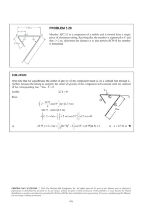 PROPRIETARY MATERIAL. © 2010 The McGraw-Hill Companies, Inc. All rights reserved. No part of this Manual may be displayed,
reproduced or distributed in any form or by any means, without the prior written permission of the publisher, or used beyond the limited
distribution to teachers and educators permitted by McGraw-Hill for their individual course preparation. If you are a student using this Manual,
you are using it without permission.
572
PROBLEM 5.29
Member ABCDE is a component of a mobile and is formed from a single
piece of aluminum tubing. Knowing that the member is supported at C and
that 2 m,l = determine the distance d so that portion BCD of the member
is horizontal.
SOLUTION
First note that for equilibrium, the center of gravity of the component must lie on a vertical line through C.
Further, because the tubing is uniform, the center of gravity of the component will coincide with the centroid
of the corresponding line. Thus, 0X =
So that 0x LΣ =
Then
0.75
cos55 m (0.75 m)
2
(0.75 )m (1.5 m)
1
(1.5 )m 2 m cos55 (2 m) 0
2
d
d
d
§ ·
− − ° ×¨ ¸
© ¹
+ − ×
ª º§ ·
+ − − × × ° × =« »¨ ¸
© ¹¬ ¼
or 21
(0.75 1.5 2) (0.75) 2 cos55 (0.75)(1.5) 3
2
d
ª º
+ + = − ° + +« »
¬ ¼
or 0.739 md = W
 