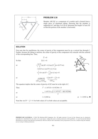 PROPRIETARY MATERIAL. © 2010 The McGraw-Hill Companies, Inc. All rights reserved. No part of this Manual may be displayed,
reproduced or distributed in any form or by any means, without the prior written permission of the publisher, or used beyond the limited
distribution to teachers and educators permitted by McGraw-Hill for their individual course preparation. If you are a student using this Manual,
you are using it without permission.
573
PROBLEM 5.30
Member ABCDE is a component of a mobile and is formed from a
single piece of aluminum tubing. Knowing that the member is
supported at C and that d is 0.50 m, determine the length l of arm DE
so that this portion of the member is horizontal.
SOLUTION
First note that for equilibrium, the center of gravity of the component must lie on a vertical line through C.
Further, because the tubing is uniform, the center of gravity of the component will coincide with the centroid
of the corresponding line. Thus,
0X =
So that 0x LΣ =
or
0.75
m (0.75 m)sin 20 0.5sin35
2
(0.25 m sin35 ) (1.5 m)
1.0 sin35 m ( m) 0
2
l
l
§ ·
− ×° + °¨ ¸
© ¹
+ × ° ×
§ ·
+ × ° − × =¨ ¸
© ¹
or ( )2
sin35 00.096193
( )( ) ( )
l
DEAB BD
l
xLxL xL
+ ° − =−
+
 
