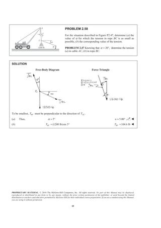 PROPRIETARY MATERIAL. © 2010 The McGraw-Hill Companies, Inc. All rights reserved. No part of this Manual may be displayed,
reproduced or distributed in any form or by any means, without the prior written permission of the publisher, or used beyond the limited
distribution to teachers and educators permitted by McGraw-Hill for their individual course preparation. If you are a student using this Manual,
you are using it without permission.
60
PROBLEM 2.58
For the situation described in Figure P2.47, determine (a) the
value of α for which the tension in rope BC is as small as
possible, (b) the corresponding value of the tension.
PROBLEM 2.47 Knowing that 20 ,α = ° determine the tension
(a) in cable AC, (b) in rope BC.
SOLUTION
Free-Body Diagram Force Triangle
To be smallest, BCT must be perpendicular to the direction of .ACT
(a) Thus, 5α = ° 5.00Į = ° W
(b) (1200 lb)sin 5BCT = ° 104.6 lbBCT = W
 