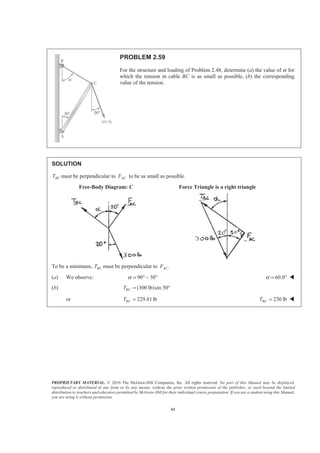 PROPRIETARY MATERIAL. © 2010 The McGraw-Hill Companies, Inc. All rights reserved. No part of this Manual may be displayed,
reproduced or distributed in any form or by any means, without the prior written permission of the publisher, or used beyond the limited
distribution to teachers and educators permitted by McGraw-Hill for their individual course preparation. If you are a student using this Manual,
you are using it without permission.
61
PROBLEM 2.59
For the structure and loading of Problem 2.48, determine (a) the value of α for
which the tension in cable BC is as small as possible, (b) the corresponding
value of the tension.
SOLUTION
BCT must be perpendicular to ACF to be as small as possible.
Free-Body Diagram: C Force Triangle is a right triangle
To be a minimum, BCT must be perpendicular to .ACF
(a) We observe: 90 30α = ° − ° 60.0α = ° W
(b) (300 lb)sin 50BCT = °
or 229.81lbBCT = 230 lbBCT = W
 