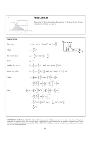 PROPRIETARY MATERIAL. © 2010 The McGraw-Hill Companies, Inc. All rights reserved. No part of this Manual may be displayed,
reproduced or distributed in any form or by any means, without the prior written permission of the publisher, or used beyond the limited
distribution to teachers and educators permitted by McGraw-Hill for their individual course preparation. If you are a student using this Manual,
you are using it without permission.
579
PROBLEM 5.35
Determine by direct integration the centroid of the area shown. Express
your answer in terms of a and h.
SOLUTION
At ( , )a h 2
1 :y h ka=
or 2
h
k
a
=
2 :y h ma=
or
h
m
a
=
Now
1 2
1
( )
2
EL
EL
x x
y y y
=
= +
and 2
2 1 2
2
2
( )
( )
h h
dA y y dx x x dx
a a
h
ax x dx
a
ª º
= − = −« »
¬ ¼
= −
Then 2 2 3
2 20
0
1 1
( )
2 3 6
a
a h h a
A dA ax x dx x x ah
a a
ª º
= = − = − =« »
¬ ¼³ ³
and
( )
2 3 4 2
2 20
0
2 2
1 2 2 1 2 1
1 1
( )
3 4 12
1 1
( )[( ) ]
2 2
a
a
EL
EL
h h a
x dA x ax x dx x x a h
a a
y dA y y y y dx y y dx
ª ª º
= − = − =« « »
¬ ¬ ¼
= + − = −
³ ³
³ ³ ³
2 2
2 4
2 40
2 2
3 5
4
0
2
1
2
1 1
2 3 5
1
15
a
a
h h
x x dx
a a
h a
x x
a
ah
§ ·
= −¨ ¸¨ ¸
© ¹
ª º
= −« »
¬ ¼
=
³
 