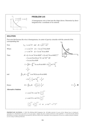 PROPRIETARY MATERIAL. © 2010 The McGraw-Hill Companies, Inc. All rights reserved. No part of this Manual may be displayed,
reproduced or distributed in any form or by any means, without the prior written permission of the publisher, or used beyond the limited
distribution to teachers and educators permitted by McGraw-Hill for their individual course preparation. If you are a student using this Manual,
you are using it without permission.
581
PROBLEM 5.36
Determine by direct integration the centroid of the area shown. Express your
answer in terms of a and h.
SOLUTION
For the element (EL) shown
At 3
3
, : or
h
x a y h h ka k
a
= = = =
Then 1/3
1/3
a
x y
h
=
Now 1/3
1/3
1/3
1/3
1 1
2 2
EL
EL
a
dA xdy y dy
h
a
x x y
h
y y
= =
= =
=
Then ( )1/3 4/3
1/3 1/30
0
3 3
4 4
h
h a a
A dA y dy y ah
h h
= = = =³ ³
and 1/3 1/3 5/3 2
1/3 1/3 2/30
0
1/3 7/3 2
1/3 1/30
0
1 1 3 3
2 2 5 10
3 3
7 7
h
h
EL
h
h
EL
a a a
x dA y y dy y a h
h h h
a a
y dA y y dy y ah
h h
§ · § ·
= = =¨ ¸ ¨ ¸
© ¹ © ¹
§ · § ·
= = =¨ ¸ ¨ ¸
© ¹ © ¹
³ ³
³ ³
Hence 23 3
:
4 10
ELxA x dA x ah a h
§ ·
= =¨ ¸
© ¹³
2
5
x a= W
23 3
:
4 7
ELyA y dA y ah ah
§ ·
= =¨ ¸
© ¹³
4
7
y h= W
 
