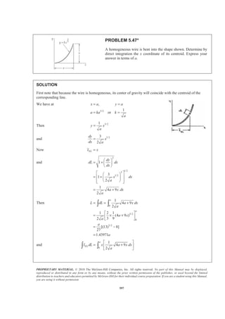 PROPRIETARY MATERIAL. © 2010 The McGraw-Hill Companies, Inc. All rights reserved. No part of this Manual may be displayed,
reproduced or distributed in any form or by any means, without the prior written permission of the publisher, or used beyond the limited
distribution to teachers and educators permitted by McGraw-Hill for their individual course preparation. If you are a student using this Manual,
you are using it without permission.
584
PROBLEM 5.38
Determine by direct integration the centroid of the area shown.
SOLUTION
First note that symmetry implies 0x = W
For the element (EL) shown
2
(Figure 5.8B)EL
r
y
dA rdr
π
π
=
=
Then ( )
2
2
1
1
2
2 2
2 1
2 2
r
r
r
r
r
A dA rdr r r
π
π π
§ ·
= = = = −¨ ¸¨ ¸
© ¹
³ ³
and ( )
2
2
1
1
3 3 3
2 1
2 1 2
( ) 2
3 3
r
r
EL
r
r
r
y dA rdr r r rπ
π
§ ·
= = = −¨ ¸
© ¹³ ³
So ( ) ( )2 2 3 3
2 1 2 1
2
:
2 3
ELyA y dA y r r r r
πª º
= − = −« »
¬ ¼³ or
3 3
2 1
2 2
2 1
4
3
r r
y
r rπ
−
=
−
W
 