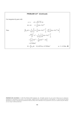 PROPRIETARY MATERIAL. © 2010 The McGraw-Hill Companies, Inc. All rights reserved. No part of this Manual may be displayed,
reproduced or distributed in any form or by any means, without the prior written permission of the publisher, or used beyond the limited
distribution to teachers and educators permitted by McGraw-Hill for their individual course preparation. If you are a student using this Manual,
you are using it without permission.
585
PROBLEM 5.39
Determine by direct integration the centroid of the area shown.
SOLUTION
First note that symmetry implies 0y = W
EL
dA adx
x x
=
=
1
( )
2
2
cos
3
EL
dA a ad
x a
φ
φ
=
=
Then 2
0
2
2
0
1
2
[ ] [ ] (1 )
2
α
α
α
α
φ
φ α
−
= = −
= − = −
³ ³ ³
a
a
A dA adx a d
a
a x a
and 2
0
2
3
0
3
2 1
( ) cos
3 2
1
[sin ]
2 3
1 2
sin
2 3
α
α
α
α
φ φ
φ
α
−
−
§ ·
= − ¨ ¸
© ¹
ª º
= −« »
¬ ¼
§ ·
= −¨ ¸
© ¹
³ ³ ³
a
EL
a
x dA x adx a a d
x
a a
a
2 3 1 2
: [ (1 )] sin
2 3
ELxA x dA x a aα α
§ ·
= − = −¨ ¸
© ¹³ or
3 4sin
6(1 )
x a
α
α
−
=
−
W
 