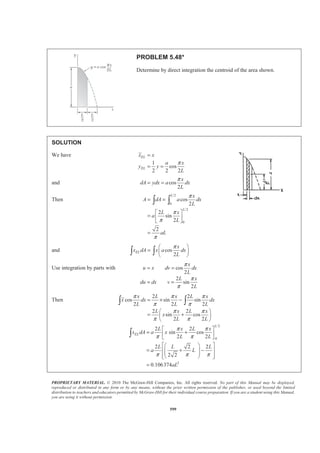 PROPRIETARY MATERIAL. © 2010 The McGraw-Hill Companies, Inc. All rights reserved. No part of this Manual may be displayed,
reproduced or distributed in any form or by any means, without the prior written permission of the publisher, or used beyond the limited
distribution to teachers and educators permitted by McGraw-Hill for their individual course preparation. If you are a student using this Manual,
you are using it without permission.
586
PROBLEM 5.40
Determine by direct integration the centroid of the area shown. Express
your answer in terms of a and b.
SOLUTION
At
2
2
0,
(0 ) or
x y b
b
b k a k
a
= =
= − =
Then 2
2
( )
b
y x a
a
= −
Now
2
2
( )
2 2
EL
EL
x x
y b
y x a
a
=
= = −
and 2
2
( )
b
dA ydx x a dx
a
= = −
Then ( )
32
2 20 0
1
( )
33
aa b b
A dA x a dx x a ab
a a
ª º= = − = − =
¬ ¼³ ³
and ( )2 3 2 2
2 20 0
4 2
3 2 2
2
2
2 2 5
2 2 40
0
2
( ) 2
2 1
4 3 2 12
1
( ) ( ) ( )
52 2
1
10
a a
EL
a
a
EL
b b
x dA x x a dx x ax a x dx
a a
b x a
ax x a b
a
b b b
y dA x a x a dx x a
a a a
ab
ª º
= − = − +« »
¬ ¼
§ ·
= − + =¨ ¸¨ ¸
© ¹
ª º ª º
= − − = −« » « »
¬ ¼ ¬ ¼
=
³ ³ ³
³ ³
Hence 21 1
:
3 12
ELxA x dA x ab a b
§ ·
= =¨ ¸
© ¹³
1
4
x a= W
21 1
:
3 10
ELyA y dA y ab ab
§ ·
= =¨ ¸
© ¹³
3
10
y b= W
 