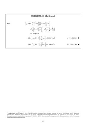 PROPRIETARY MATERIAL. © 2010 The McGraw-Hill Companies, Inc. All rights reserved. No part of this Manual may be displayed,
reproduced or distributed in any form or by any means, without the prior written permission of the publisher, or used beyond the limited
distribution to teachers and educators permitted by McGraw-Hill for their individual course preparation. If you are a student using this Manual,
you are using it without permission.
587
PROBLEM 5.41
Determine by direct integration the centroid of the area shown. Express
your answer in terms of a and b.
SOLUTION
2 2 2
1 1 1 1 2
4 4 4
2 2 2 2 4
4
2
2 1 2 2
1 2
4
2
2 2
but
but
( )
1
( )
2
2
EL
EL
b
y k x b k a y x
a
b
y k x b k a y x
a
b x
dA y y dx x dx
a a
x x
y y y
b x
x
a a
= = =
= = =
§ ·
= − = −¨ ¸¨ ¸
© ¹
=
= +
§ ·
= +¨ ¸¨ ¸
© ¹
4
2
2 20
3 5
2 2
0
4
2
2 20
5
3
2 20
4 6
2 2
0
2
3 5
2
15
4 6
1
12
a
a
a
EL
a
a
b x
A dA x dx
a a
b x x
a a
ba
b x
x dA x dx
a a
b x
x dx
a a
b x x
a a
a b
§ ·
= = −¨ ¸¨ ¸
© ¹
ª º
= −« »
¬ ¼
=
§ ·
= × −¨ ¸¨ ¸
© ¹
§ ·
= −¨ ¸¨ ¸
© ¹
ª º
= −« »
¬ ¼
=
³ ³
³ ³
³
 