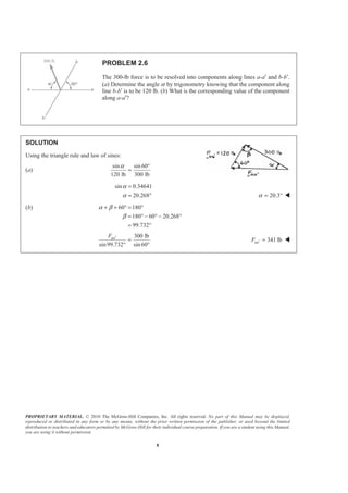PROPRIETARY MATERIAL. © 2010 The McGraw-Hill Companies, Inc. All rights reserved. No part of this Manual may be displayed,
reproduced or distributed in any form or by any means, without the prior written permission of the publisher, or used beyond the limited
distribution to teachers and educators permitted by McGraw-Hill for their individual course preparation. If you are a student using this Manual,
you are using it without permission.
8
PROBLEM 2.6
The 300-lb force is to be resolved into components along lines a-a′ and b-b′.
(a) Determine the angle α by trigonometry knowing that the component along
line b-b′ is to be 120 lb. (b) What is the corresponding value of the component
along a-a′?
SOLUTION
Using the triangle rule and law of sines:
(a)
sin sin 60
120 lb 300 lb
α °
=
sin 0.34641
20.268
α
α
=
= ° 20.3α = ° W
(b) 60 180
180 60 20.268
99.732
α β
β
+ + ° = °
= ° − ° − °
= °
300 lb
sin99.732 sin 60
aaF ′
=
° °
341 lbaaF ′ = W
 