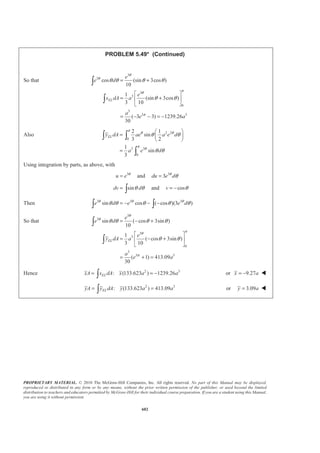 PROPRIETARY MATERIAL. © 2010 The McGraw-Hill Companies, Inc. All rights reserved. No part of this Manual may be displayed,
reproduced or distributed in any form or by any means, without the prior written permission of the publisher, or used beyond the limited
distribution to teachers and educators permitted by McGraw-Hill for their individual course preparation. If you are a student using this Manual,
you are using it without permission.
589
PROBLEM 5.42
Determine by direct integration the centroid of the area shown.
SOLUTION
We have
2
2
2
2
1
1
2 2
1
EL
EL
x x
a x x
y y
L L
x x
dA ydx a dx
L L
=
§ ·
= = − +¨ ¸¨ ¸
© ¹
§ ·
= = − +¨ ¸¨ ¸
© ¹
Then
2
2 2 32
2 20
0
1
2 3
8
3
L
L x x x x
A dA a dx a x
L LL L
aL
§ · ª º
= = − + = − +¨ ¸ « »¨ ¸
© ¹ ¬ ¼
=
³ ³
and
2
2 2 3 42
2 20
0
2
1
2 3 4
10
3
L
L
EL
x x x x x
x dA x a dx a
L LL L
aL
ª º§ · ª º
= − + = − +« »¨ ¸ « »¨ ¸
« »© ¹ ¬ ¼¬ ¼
=
³ ³
2 22
2 20
2 2 3 4
2 3 40
2
2 2 3 4 5
2 3 4
0
2
1 1
2
1 2 3 2
2
2 2 5
11
5
L
EL
EL
L
a x x x x
y dA a dx
L LL L
a x x x x
dx
L L L L
a x x x x
x
L L L L
a L
ª º§ · § ·
= − + − +« »¨ ¸ ¨ ¸¨ ¸ ¨ ¸
« »© ¹ © ¹¬ ¼
§ ·
= − + − +¨ ¸¨ ¸
© ¹
ª º
= − + − +« »
¬ ¼
=
³ ³
³
Hence 28 10
:
3 3
ELxA x dA x aL aL
§ ·
= =¨ ¸
© ¹³
5
4
x L= W
21 11
:
8 5
ELyA y dA y a a
§ ·
= =¨ ¸
© ¹³
33
40
y a= W
 