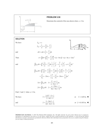 PROPRIETARY MATERIAL. © 2010 The McGraw-Hill Companies, Inc. All rights reserved. No part of this Manual may be displayed,
reproduced or distributed in any form or by any means, without the prior written permission of the publisher, or used beyond the limited
distribution to teachers and educators permitted by McGraw-Hill for their individual course preparation. If you are a student using this Manual,
you are using it without permission.
590
PROBLEM 5.43
Determine by direct integration the centroid of the area shown. Express
your answer in terms of a and b.
SOLUTION
For y2 at 2
2
, : or
a
x a y b a kb k
b
= = = =
Then 1/2
2
b
y x
a
=
Now ELx x=
and for 0 :
2
a
xՅ Յ
1/2
2
1/2
2
2 2
EL
y b x
y
a
x
dA y dx b dx
a
= =
= =
For
1/2
1 2
1 1
: ( )
2 2 2 2
EL
a b x x
x a y y y
a a
§ ·
= + = − +¨ ¸¨ ¸
© ¹
Յ Յ
1/2
2 1
1
( )
2
x x
dA y y dx b dx
aa
§ ·
= − = − +¨ ¸¨ ¸
© ¹
Then
1/2 1/2/2
0 /2
1
2
a a
a
x x x
A dA b dx b dx
aa a
§ ·
= = + − +¨ ¸¨ ¸
© ¹
³ ³ ³
/2 3/2 2
3/2
0 /2
3/2 3/2
3/2
2
2
2 2 1
3 3 2 2
2
( )
3 2 2
1 1
( ) ( )
2 2 2 2
13
24
aa
a
b x x
x b x
aa a
b a a
a
a
a a
b a a
a
ab
ª ºª º
= + − +« »« »
¬ ¼ ¬ ¼
ª º§ · § ·
= + −« »¨ ¸ ¨ ¸
© ¹ © ¹« »¬ ¼
­ ½ª º ª º° °§ · § ·
+ − − + −« »® ¾« »¨ ¸ ¨ ¸
© ¹ © ¹« » ¬ ¼° °¬ ¼¯ ¿
=
 