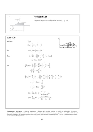 PROPRIETARY MATERIAL. © 2010 The McGraw-Hill Companies, Inc. All rights reserved. No part of this Manual may be displayed,
reproduced or distributed in any form or by any means, without the prior written permission of the publisher, or used beyond the limited
distribution to teachers and educators permitted by McGraw-Hill for their individual course preparation. If you are a student using this Manual,
you are using it without permission.
591
PROBLEM 5.43 (Continued)
and
1/2 1/2/2
0 /2
1
2
a a
EL
a
x x x
x dA x b dx x b dx
aa a
ª º§ · § ·
= + − +« »¨ ¸ ¨ ¸¨ ¸ ¨ ¸
« »© ¹ © ¹¬ ¼
³ ³ ³
/2 5/2 3 4
5/2
0 /2
5/2 5/2
5/2
3 2
3 2
2
2 2
5 5 3 4
2
( )
5 2 2
1 1
( ) ( )
3 2 4 2
71
240
aa
a
b x x x
x b
aa a
b a a
a
a
a a
b a a
a
a b
ª ºª º
= + − +« »« »
¬ ¼ ¬ ¼
ª º§ · § ·
= + −« »¨ ¸ ¨ ¸
© ¹ © ¹« »¬ ¼
­ ½ª º ª º° °§ · § ·
+ − − + −« » « »® ¾¨ ¸ ¨ ¸
© ¹ © ¹« » « »° °¬ ¼ ¬ ¼¯ ¿
=
1/2 1/2/2
0
1/2 1/2
/2
/2 32 2 2
2
0
/2
2 2 2
2
2
1 1
2 2 2
1 1 1
2 2 2 2 3 2
1
( )
4 2 2 6 2 2
a
EL
a
a
a
a
a
b x x
y dA b dx
a a
b x x x x
b dx
a aa a
b b x x
x
a a a a
b a a b a
a
a a
ª º
= « »
¬ ¼
ª º§ · § ·
+ − + − +« »¨ ¸ ¨ ¸¨ ¸ ¨ ¸
« »© ¹ © ¹¬ ¼
ª º§ ·ª º § ·
« »¨ ¸= + − −¨ ¸« » ¨ ¸« »¬ ¼ © ¹© ¹¬ ¼
ª º§ · § · §
= + − − −« »¨ ¸ ¨ ¸
© ¹ © ¹« »¬ ¼
³ ³
³
3
211
48
ab
·
¨ ¸
© ¹
=
Hence 213 71
:
24 240
ELxA x dA x ab a b
§ ·
= =¨ ¸
© ¹³
17
0.546
130
x a a= = W
213 11
:
24 48
ELyA y dA y ab ab
§ ·
= =¨ ¸
© ¹³
11
0.423
26
y b b= = W
 