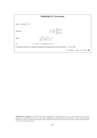PROPRIETARY MATERIAL. © 2010 The McGraw-Hill Companies, Inc. All rights reserved. No part of this Manual may be displayed,
reproduced or distributed in any form or by any means, without the prior written permission of the publisher, or used beyond the limited
distribution to teachers and educators permitted by McGraw-Hill for their individual course preparation. If you are a student using this Manual,
you are using it without permission.
592
PROBLEM 5.44
Determine by direct integration the centroid of the area shown. Express
your answer in terms of a and b.
SOLUTION
For y1 at 2
2
2
, 2 2 or
b
x a y b b ka k
a
= = = =
Then 2
1 2
2b
y x
a
=
By observation 2 ( 2 ) 2
b x
y x b b
a a
§ ·
= − + = −¨ ¸
© ¹
Now ELx x=
and for 0 :x aՅ Յ 2 2
1 12 2
1 2
and
2
EL
b b
y y x dA y dx x dx
a a
= = = =
For 2 :a x aՅ Յ 2 2
1
2 and 2
2 2
EL
b x x
y y dA y dx b dx
a a
§ · § ·
= = − = = −¨ ¸ ¨ ¸
© ¹ © ¹
Then
2
2
20
2
23
2
0 0
2
2
2 7
2
3 2 6
a a
a
aa
b x
A dA x dx b dx
aa
b x a x
b ab
aa
§ ·
= = + −¨ ¸
© ¹
ª ºª º § ·
= + − − =« »« » ¨ ¸
© ¹« »¬ ¼ ¬ ¼
³ ³ ³
and
2
2
20
2
4 3
2
2
0 0
2 2 2 2 3
2
2
2
2
4 3
1 1
(2 ) ( ) (2 ) ( )
2 3
7
6
a a
EL
a
a a
b x
x dA x x dx x b dx
aa
b x x
b x
aa
a b b a a a a
a
a b
ª º§ · § ·
= + −« »¨ ¸ ¨ ¸
© ¹ © ¹¬ ¼
ª º ª º
= + −« » « »
¬ ¼ ¬ ¼
­ ½ª º ª º= + − + −® ¾¬ ¼ ¬ ¼¯ ¿
=
³ ³ ³
 