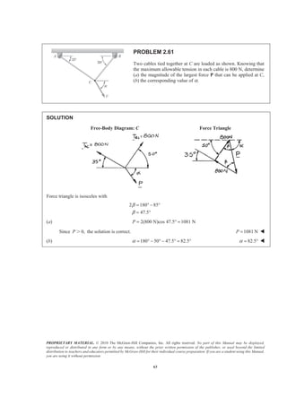 PROPRIETARY MATERIAL. © 2010 The McGraw-Hill Companies, Inc. All rights reserved. No part of this Manual may be displayed,
reproduced or distributed in any form or by any means, without the prior written permission of the publisher, or used beyond the limited
distribution to teachers and educators permitted by McGraw-Hill for their individual course preparation. If you are a student using this Manual,
you are using it without permission.
63
PROBLEM 2.61
Two cables tied together at C are loaded as shown. Knowing that
the maximum allowable tension in each cable is 800 N, determine
(a) the magnitude of the largest force P that can be applied at C,
(b) the corresponding value of α.
SOLUTION
Free-Body Diagram: C Force Triangle
Force triangle is isosceles with
2 180 85
47.5
β
β
= ° − °
= °
(a) 2(800 N)cos 47.5° 1081 NP = =
Since 0,P Ͼ the solution is correct. 1081 NP = W
(b) 180 50 47.5 82.5α = ° − ° − ° = ° 82.5α = ° W
 