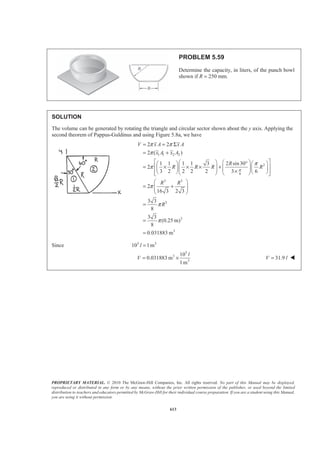PROPRIETARY MATERIAL. © 2010 The McGraw-Hill Companies, Inc. All rights reserved. No part of this Manual may be displayed,
reproduced or distributed in any form or by any means, without the prior written permission of the publisher, or used beyond the limited
distribution to teachers and educators permitted by McGraw-Hill for their individual course preparation. If you are a student using this Manual,
you are using it without permission.
600
PROBLEM 5.48* (Continued)
Also
/2
0
/2
2 2
2
0
2
cos cos
2 2 2
sin
2 2 2 4 2
0.20458
L
EL
L
x
L
L
a x x
y dA a dx
L L
a x a L L
a L
π
π
π π
π
−
§ ·
= ¨ ¸
© ¹
ª º § ·
= + = +« » ¨ ¸
© ¹« »¬ ¼
=
³ ³
22
: 0.106374ELxA x dA x aL aL
π
§ ·
= =¨ ¸¨ ¸
© ¹
³ or 0.236x L= W
22
: 0.20458ELyA y dA y aL a L
π
§ ·
= =¨ ¸¨ ¸
© ¹
³ or 0.454y a= W
 