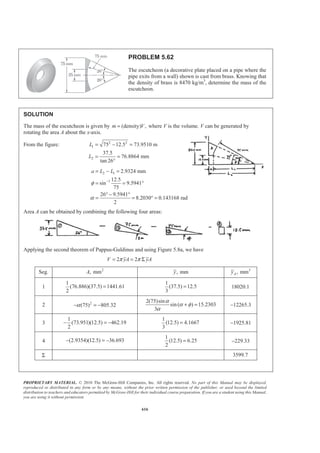 PROPRIETARY MATERIAL. © 2010 The McGraw-Hill Companies, Inc. All rights reserved. No part of this Manual may be displayed,
reproduced or distributed in any form or by any means, without the prior written permission of the publisher, or used beyond the limited
distribution to teachers and educators permitted by McGraw-Hill for their individual course preparation. If you are a student using this Manual,
you are using it without permission.
603
PROBLEM 5.50
Determine the centroid of the area shown when 2a = in.
SOLUTION
We have
1 1 1
1
2 2
EL
EL
x x
y y
x
=
§ ·
= = −¨ ¸
© ¹
and
1
1dA ydx dx
x
§ ·
= = −¨ ¸
© ¹
Then 2
1
1
1
1 [ ln ] ( ln 1)in.
2
a
adx
A dA x x a a
x
§ ·
= = − = − = − −¨ ¸
© ¹³ ³
and
2 2
3
1
1
1 1
1 in.
2 2 2
ª º § ·ª º§ ·
= − = − = − +¨ ¸« »« »¨ ¸ ¨ ¸© ¹¬ ¼ ¬ ¼ © ¹
³ ³
a
a
EL
x a
x dA x dx x a
x
21 1
3
1
1 1 1 1 2 1
1 1 1
2 2
1 1 1 1
2ln 2ln in.
2 2
a a
EL
a
y dA dx dx
x x x x
x x a a
x a
ª º§ · § · § ·
= − − = − +« »¨ ¸ ¨ ¸ ¨ ¸
© ¹ © ¹ © ¹¬ ¼
ª º § ·
= − − = − −¨ ¸« »
¬ ¼ © ¹
³ ³ ³
2
1
2 2
1
: in.
ln 1
2ln
: in.
2( ln 1)
a
EL
a
EL
a
xA x dA x
a a
a a
yA y dA y
a a
− +
= =
− −
− −
= =
− −
³
³
Find: x and y when 2 in.=a
We have
21 1
2 2
(2) 2
2 ln 2 1
x
− +
=
− −
or 1.629 in.x = W
and
1
2
2 2ln 2
2(2 ln 2 1)
y
− −
=
− −
or 0.1853 in.y = W
 