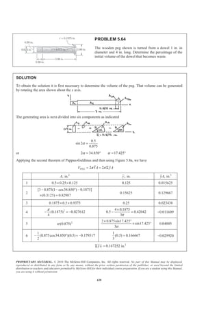 PROPRIETARY MATERIAL. © 2010 The McGraw-Hill Companies, Inc. All rights reserved. No part of this Manual may be displayed,
reproduced or distributed in any form or by any means, without the prior written permission of the publisher, or used beyond the limited
distribution to teachers and educators permitted by McGraw-Hill for their individual course preparation. If you are a student using this Manual,
you are using it without permission.
607
PROBLEM 5.53
Determine the volume and the surface area of the solid obtained by rotating
the area of Problem 5.2 about (a) the line y = 60 mm, (b) the y axis.
PROBLEM 5.2 Locate the centroid of the plane area shown.
SOLUTION
From the solution to Problem 5.2 we have
2
3
3
1740 mm
28200 mm
55440 mm
A
xA
yA
=
Σ =
Σ =
Applying the theorems of Pappus-Guldinus we have
(a) Rotation about the line 60 mmy =
Volume 2 (60 )
2 (60 )
2 [60(1740) 55440]
y A
A yA
π
π
π
= −
= − Σ
= − 3 3
Volume 308 10 mm= × W
line
line
1 1 2 2 3 3 4 4 6 6
Area 2
2 ( )
2 ( )
Y
y L
y L y L y L y L y L
π
π
π
=
= Σ
= + + + +
Where 1 6, ,y y! are measured with respect to line 60 mm.y =
2 2
Area 2 (60)(20) (48)(24) (36)(30) (18) (30) (36) (30)(60)π ª º= + + + + +
« »¬ ¼
3 2
Area 38.2 10 mm= × W
(b) Rotation about the y axis
3
areaVolume 2 2 ( ) 2 (28200 mm )X A xAπ π π= = Σ = 6 3
Volume 177.2 10 mm= × W
line line 1 1 2 2 3 3 4 4 5 5
2 2
Area 2 2 ( ) 2 ( )
2 (10)(20) (20)(24) (35)(30) (35) (30) (36) (10)(20)
X L x L x L x L x L x L x Lπ π π
π
= = Σ = + + + +
ª º= + + + + +
« »¬ ¼
3 2
Area 22.4 10 mm= × W
 