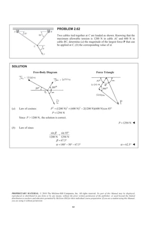PROPRIETARY MATERIAL. © 2010 The McGraw-Hill Companies, Inc. All rights reserved. No part of this Manual may be displayed,
reproduced or distributed in any form or by any means, without the prior written permission of the publisher, or used beyond the limited
distribution to teachers and educators permitted by McGraw-Hill for their individual course preparation. If you are a student using this Manual,
you are using it without permission.
64
PROBLEM 2.62
Two cables tied together at C are loaded as shown. Knowing that the
maximum allowable tension is 1200 N in cable AC and 600 N in
cable BC, determine (a) the magnitude of the largest force P that can
be applied at C, (b) the corresponding value of α.
SOLUTION
Free-Body Diagram Force Triangle
(a) Law of cosines: 2 2 2
(1200 N) (600 N) 2(1200 N)(600 N)cos 85
1294 N
P
P
= + − °
=
Since 1200 N,P Ͼ the solution is correct.
1294 NP = W
(b) Law of sines:
sin sin 85
1200 N 1294 N
67.5
180 50 67.5
β
β
α
°
=
= °
= ° − ° − ° 62.5α = ° W
 