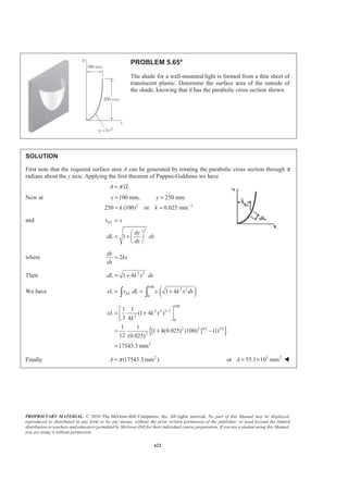 PROPRIETARY MATERIAL. © 2010 The McGraw-Hill Companies, Inc. All rights reserved. No part of this Manual may be displayed,
reproduced or distributed in any form or by any means, without the prior written permission of the publisher, or used beyond the limited
distribution to teachers and educators permitted by McGraw-Hill for their individual course preparation. If you are a student using this Manual,
you are using it without permission.
609
PROBLEM 5.55
Determine the volume of the solid generated by rotating the parabolic
area shown about (a) the x axis, (b) the axis AA′.
SOLUTION
First, from Figure 5.8a we have
4
3
2
5
A ah
y h
=
=
Applying the second theorem of Pappus-Guldinus we have
(a) Rotation about the x axis:
Volume 2
2 4
2
5 3
yA
h ah
π
π
=
§ ·§ ·
= ¨ ¸¨ ¸
© ¹© ¹
or 216
Volume
15
ahπ= W
(b) Rotation about the line :AA′
Volume 2 (2 )
4
2 (2 )
3
a A
a ah
π
π
=
§ ·
= ¨ ¸
© ¹
or 216
Volume
3
a hπ= W
 