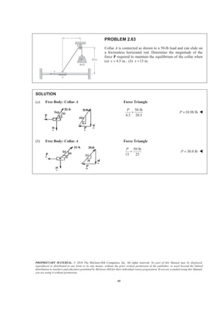PROPRIETARY MATERIAL. © 2010 The McGraw-Hill Companies, Inc. All rights reserved. No part of this Manual may be displayed,
reproduced or distributed in any form or by any means, without the prior written permission of the publisher, or used beyond the limited
distribution to teachers and educators permitted by McGraw-Hill for their individual course preparation. If you are a student using this Manual,
you are using it without permission.
65
PROBLEM 2.63
Collar A is connected as shown to a 50-lb load and can slide on
a frictionless horizontal rod. Determine the magnitude of the
force P required to maintain the equilibrium of the collar when
(a) 4.5 in.,x = (b) 15 in.x =
SOLUTION
(a) Free Body: Collar A Force Triangle
50 lb
4.5 20.5
P
= 10.98 lbP = W
(b) Free Body: Collar A Force Triangle
50 lb
15 25
P
= 30.0 lbP = W
 