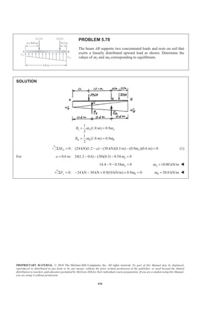 PROPRIETARY MATERIAL. © 2010 The McGraw-Hill Companies, Inc. All rights reserved. No part of this Manual may be displayed,
reproduced or distributed in any form or by any means, without the prior written permission of the publisher, or used beyond the limited
distribution to teachers and educators permitted by McGraw-Hill for their individual course preparation. If you are a student using this Manual,
you are using it without permission.
623
PROBLEM 5.66
For the beam and loading shown, determine (a) the magnitude
and location of the resultant of the distributed load, (b) the
reactions at the beam supports.
SOLUTION
I
II
I II
1
(150lb/ft)(9 ft) 675 lb
2
1
(120 lb/ft)(9ft) 540lb
2
675 540 1215 lb
: (1215) (3)675) (6)(540) 4.3333 ft
R
R
R R R
XR XR X X
= =
= =
= + = + =
= Σ = + =
(a) 1215 lb=R 4.33 ftX = W
(b) Reactions: 0: (9 ft) (1215 lb)(4.3333 ft) 0AM BΣ = − =
585.00 lbB = 585 lb=B W
0: 585.00 lb 1215 lb 0yF AΣ = + − =
630.00 lbA = 630 lb=A W
 