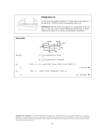 PROPRIETARY MATERIAL. © 2010 The McGraw-Hill Companies, Inc. All rights reserved. No part of this Manual may be displayed,
reproduced or distributed in any form or by any means, without the prior written permission of the publisher, or used beyond the limited
distribution to teachers and educators permitted by McGraw-Hill for their individual course preparation. If you are a student using this Manual,
you are using it without permission.
624
PROBLEM 5.67
For the beam and loading shown, determine (a) the magnitude and
location of the resultant of the distributed load, (b) the reactions at the
beam supports.
SOLUTION
(a) We have ( )I
II
(4 m) 200 N/m 800 N
2
(4 m)(600 N/m) 1600 N
3
R
R
= =
= =
Then I II:yF R R RΣ − = − −
or 800 1600 2400 NR = + =
and : (2400) 2(800) 2.5(1600)AM XΣ − = − −
or
7
m
3
X =
2400 N=R 2.33 mX = W
(b) Reactions 0: 0x xF AΣ = =
7
0: (4m) m (2400 N) 0
3
A yM B
§ ·
Σ = − =¨ ¸
© ¹
or 1400 NyB =
0: 1400 N 2400 N 0y yF AΣ = + − =
or 1000 NyA =
1000 N=A 1400 N=B W
 