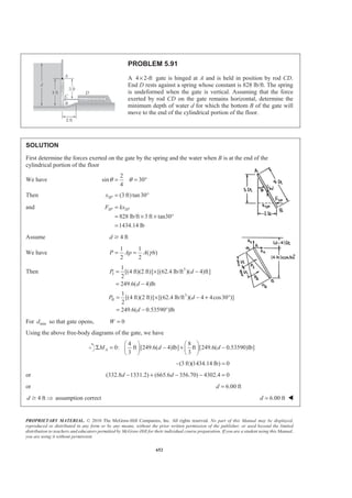 PROPRIETARY MATERIAL. © 2010 The McGraw-Hill Companies, Inc. All rights reserved. No part of this Manual may be displayed,
reproduced or distributed in any form or by any means, without the prior written permission of the publisher, or used beyond the limited
distribution to teachers and educators permitted by McGraw-Hill for their individual course preparation. If you are a student using this Manual,
you are using it without permission.
639
PROBLEM 5.80 (Continued)
(b) 1
2
3
5
(4.8 m) 3 m
8
1
4.8 (2.4) 5.6 m
3
2
4.8 (2.4) 6.4 m
3
x
x
x
= =
= + =
= + =
0: (2.4 m) 0AM xV xW PΣ = − Σ + =
(830.7 kN) (3 m)(542.5 kN) (5.6 m)(203.4 kN)
(6.4 m)(84.8 kN) (2.4 m)(254.3 kN) 0
(830.7) 1627.5 1139.0 542.7 610.3 0
(830.7) 2698.9 0
x
x
x
− −
− + =
− − − + =
− =
3.25 mx = (To right of A) W
(c) Resultant on face BC
Direct computation:
3 3 2
2
2 2
2
(10 kg/m )(9.81m/s )(7.2 m)
70.63 kN/m
(2.4) (7.2)
7.589 m
18.43
1
2
1
(70.63 kN/m )(7.589 m)(1m)
2
P gh
P
BC
R PA
ρ
θ
= =
=
= +
=
= °
=
= 268 kN=R 18.43° W
Alternate computation: Use free body of water section BCD.
268 kN− =R 18.43°
268 kN=R 18.43° W
 