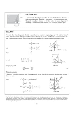 PROPRIETARY MATERIAL. © 2010 The McGraw-Hill Companies, Inc. All rights reserved. No part of this Manual may be displayed,
reproduced or distributed in any form or by any means, without the prior written permission of the publisher, or used beyond the limited
distribution to teachers and educators permitted by McGraw-Hill for their individual course preparation. If you are a student using this Manual,
you are using it without permission.
641
PROBLEM 5.81 (Continued)
(a) Now W Vγ=
So that 3 2
1
3
2
3 2 2 2
3
3 2
4
(150 lb/ft ) (21 ft) (1 ft) 51,954 lb
4
(150 lb/ft )[(8 ft)(21 ft)(1 ft)] 25,200 lb
(150 lb/ft ) 21 21 ft (1 ft) 14,196 lb
4
(62.4 lb/ft ) (21 ft) (1 ft) 21,613 lb
4
W
W
W
W
π
π
π
ª º
= =« »
¬ ¼
= =
ª º§ ·
= − × × =« »¨ ¸
© ¹¬ ¼
ª º
= =« »
¬ ¼
Also 31 1
[(21 ft)(1 ft)][(62.4 lb/ft )(21 ft)] 13,759 lb
2 2
P Ap= = =
Then 0: 13,759 lb 0xF HΣ = − = or 13.76 kips=H W
0: 51,954 lb 25,200 lb 14,196 lb 21,613 lb 0yF VΣ = − − − − =
or 112,963 lbV = 113.0 kips=V W
(b) We have 0: (112,963 lb) (12.0873 ft)(51,954 lb) (25 ft)(25,200 lb)
(33.691 ft)(14,196 lb) (41.087 ft)(21,613 lb)
+(7 ft)(13,759 lb) 0
AM xΣ = − −
− −
=
or 112,963 627,980 630,000 478,280 888,010 96,313 0x − − − − + =
or 22.4 ftx = W
(c) Consider water section BCD as the free body
We have 0Σ =F
Then 25.6 kips− =R 57.5° or 25.6 kips=R 57.5° W
 