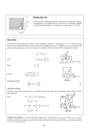 PROPRIETARY MATERIAL. © 2010 The McGraw-Hill Companies, Inc. All rights reserved. No part of this Manual may be displayed,
reproduced or distributed in any form or by any means, without the prior written permission of the publisher, or used beyond the limited
distribution to teachers and educators permitted by McGraw-Hill for their individual course preparation. If you are a student using this Manual,
you are using it without permission.
643
PROBLEM 5.83
The 3 × 4-m side of an open tank is hinged at its bottom A and is held in
place by a thin rod BC. The tank is to be filled with glycerine, whose density
is 1263 kg/m3
. Determine the force T in the rod and the reactions at the hinge
after the tank is filled to a depth of 2.9 m.
SOLUTION
Consider the free-body diagram of the side.
We have
3 2
1 1
( )
2 2
1
[(2.9 m)(4 m)] [(1263 kg/m )(9.81 m/s )(2.9 m)]
2
= 208.40 kN
P Ap A gdρ= =
=
Then 0: 0y yF AΣ = =
2.9
0: (3 m) m (208.4 kN) 0
3
AM T
§ ·
Σ = − =¨ ¸
© ¹
or 67.151 kNT = 67.2 kN=T W
0: 208.40 kN 67.151 kN 0x xF AΣ = + − =
or 141.249 kNxA = − 141.2 kN=A W
 