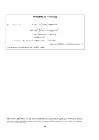 PROPRIETARY MATERIAL. © 2010 The McGraw-Hill Companies, Inc. All rights reserved. No part of this Manual may be displayed,
reproduced or distributed in any form or by any means, without the prior written permission of the publisher, or used beyond the limited
distribution to teachers and educators permitted by McGraw-Hill for their individual course preparation. If you are a student using this Manual,
you are using it without permission.
647
PROBLEM 5.86
The dam for a lake is designed to withstand the additional force caused
by silt that has settled on the lake bottom. Assuming that silt is
equivalent to a liquid of density 3 3
1.76 10 kg/msρ = × and considering a
1-m-wide section of dam, determine the percentage increase in the
force acting on the dam face for a silt accumulation of depth 2 m.
SOLUTION
First, determine the force on the dam face without the silt.
We have
3 3 2
1 1
( )
2 2
1
[(6.6 m)(1 m)][(10 kg/m )(9.81 m/s )(6.6 m)]
2
213.66 kN
w wP Ap A ghρ= =
=
=
Next, determine the force on the dam face with silt
We have 3 3 2
3 3 2
I
3 3 2
II
1
[(4.6 m)(1 m)][(10 kg/m )(9.81m/s )(4.6 m)]
2
103.790 kN
( ) [(2.0 m)(1 m)][(10 kg/m )(9.81 m/s )(4.6 m)]
90.252 kN
1
( ) [(2.0 m)(1 m)][(1.76 10 kg/m )(9.81 m/s )(2.0 m)]
2
34.531 kN
w
s
s
P
P
P
′ =
=
=
=
= ×
=
Then I II( ) ( ) 228.57 kNw s sP P P P′ ′= + + =
The percentage increase, % inc., is then given by
% inc. 100%
(228.57 213.66)
100%
213.66
6.9874%
′ −
= ×
−
= ×
=
w
w
P P
P
% inc. 6.98%= W
 