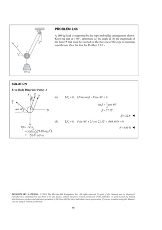 PROPRIETARY MATERIAL. © 2010 The McGraw-Hill Companies, Inc. All rights reserved. No part of this Manual may be displayed,
reproduced or distributed in any form or by any means, without the prior written permission of the publisher, or used beyond the limited
distribution to teachers and educators permitted by McGraw-Hill for their individual course preparation. If you are a student using this Manual,
you are using it without permission.
68
PROBLEM 2.66
A 160-kg load is supported by the rope-and-pulley arrangement shown.
Knowing that 40 ,α = ° determine (a) the angle β, (b) the magnitude of
the force P that must be exerted on the free end of the rope to maintain
equilibrium. (See the hint for Problem 2.65.)
SOLUTION
Free-Body Diagram: Pulley A
(a) 0: 2 sin sin cos 40 0xF P PβΣ = − ° =
1
sin cos 40
2
22.52
β
β
= °
= °
22.5β = ° W
(b) 0: sin 40 2 cos 22.52 1569.60 N 0yF P PΣ = ° + ° − =
630 NP = W
 