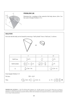PROPRIETARY MATERIAL. © 2010 The McGraw-Hill Companies, Inc. All rights reserved. No part of this Manual may be displayed,
reproduced or distributed in any form or by any means, without the prior written permission of the publisher, or used beyond the limited
distribution to teachers and educators permitted by McGraw-Hill for their individual course preparation. If you are a student using this Manual,
you are using it without permission.
649
PROBLEM 5.88
A 0.5 × 0.8-m gate AB is located at the bottom of a tank filled
with water. The gate is hinged along its top edge A and rests on a
frictionless stop at B. Determine the reactions at A and B when
cable BCD is slack.
SOLUTION
First consider the force of the water on the gate.
We have
1 1
( )
2 2
ρ= =P Ap A gh
so that 3 3 2
I
1
[(0.5 m)(0.8 m)] [(10 kg/m )(9.81 m/s )(0.45 m)]
2
882.9 N
P = ×
=
3 3 2
II
1
[(0.5 m)(0.8 m)] [(10 kg/m )(9.81 m/s )(0.93 m)]
2
1824.66 N
P = ×
=
Reactions at A and B when 0T =
We have
1 2
0: (0.8 m)(882.9 N) + (0.8 m)(1824.66 N) (0.8 m) 0
3 3
AM BΣ = − =
or 1510.74 NB =
or 1511 N=B 53.1° W
0: 1510.74 N 882.9 N 1824.66 N 0F AΣ = + − − =
or 1197 N=A 53.1° W
 
