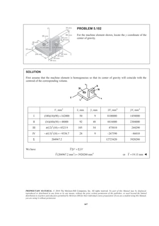 PROPRIETARY MATERIAL. © 2010 The McGraw-Hill Companies, Inc. All rights reserved. No part of this Manual may be displayed,
reproduced or distributed in any form or by any means, without the prior written permission of the publisher, or used beyond the limited
distribution to teachers and educators permitted by McGraw-Hill for their individual course preparation. If you are a student using this Manual,
you are using it without permission.
654
PROBLEM 5.93
A prismatically shaped gate placed at the end of a freshwater channel is
supported by a pin and bracket at A and rests on a frictionless support at B.
The pin is located at a distance 0.10 mh = below the center of gravity C
of the gate. Determine the depth of water d for which the gate will open.
SOLUTION
First note that when the gate is about to open (clockwise rotation is impending), yB 0 and the line of
action of the resultant P of the pressure forces passes through the pin at A. In addition, if it is assumed that the
gate is homogeneous, then its center of gravity C coincides with the centroid of the triangular area. Then
(0.25 )
3
d
a h= − −
and
2 8
(0.4)
3 15 3
d
b
§ ·
= − ¨ ¸
© ¹
Now
8
15
a
b
=
so that
( )
3
82
3 15 3
(0.25 ) 8
15(0.4)
d
d
h− −
=
−
Simplifying yields
289 70.6
15
45 12
d h+ = (1)
Alternative solution
Consider a free body consisting of a 1-m thick section of the gate and the triangular section BDE of water
above the gate.
Now
2
2
1 1
( 1m)( )
2 2
1
(N)
2
1 8
1 m
2 15
4
(N)
15
ρ
ρ
ρ ρ
ρ
′ ′= = ×
=
§ ·
′ = = × × ×¨ ¸
© ¹
=
P Ap d gd
gd
W gV g d d
gd
 
